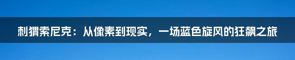 刺猬索尼克:从像素到现实,一场蓝色旋风的狂飙之旅