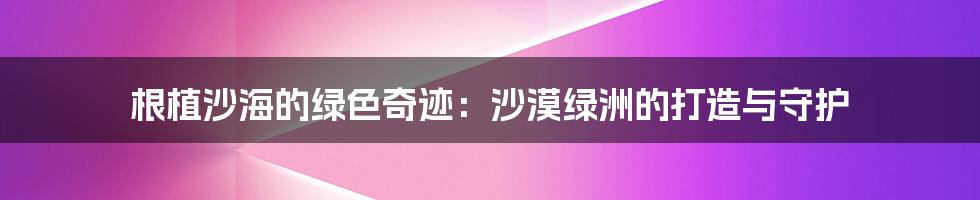 根植沙海的绿色奇迹:沙漠绿洲的打造与守护