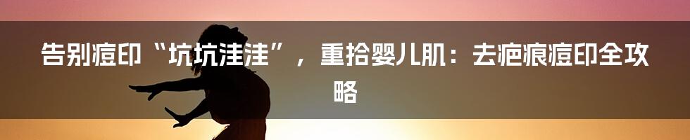 告别痘印“坑坑洼洼”,重拾婴儿肌:去疤痕痘印全攻略