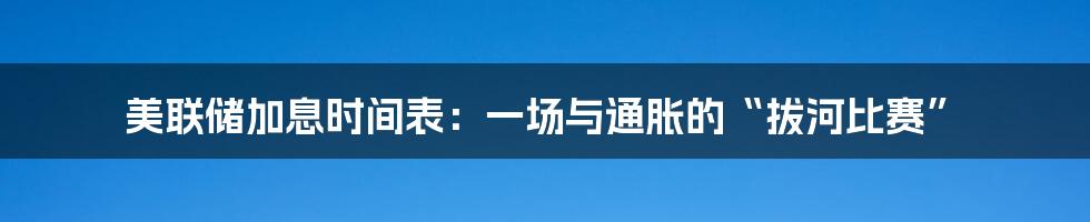 美联储加息时间表：一场与通胀的“拔河比赛”
