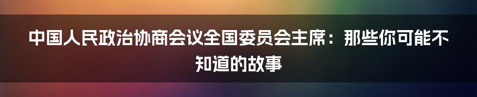中国人民政治协商会议全国委员会主席：那些你可能不知道的故事