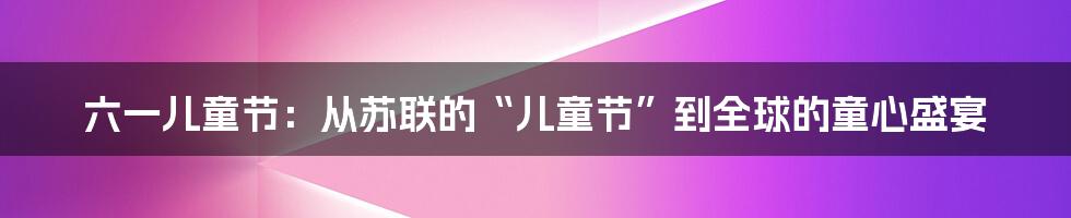 六一儿童节:从苏联的“儿童节”到全球的童心盛宴