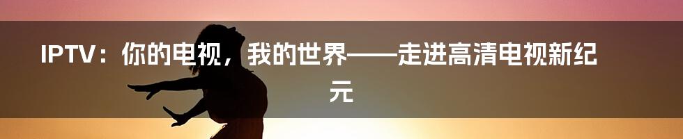 IPTV:你的电视,我的世界——走进高清电视新纪元