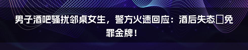 男子酒吧骚扰邻桌女生,警方火速回应:酒后失态≠免罪金牌!