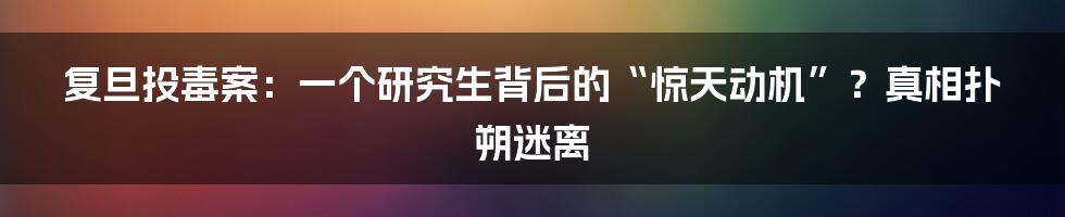 复旦投毒案:一个研究生背后的“惊天动机”?真相扑朔迷离