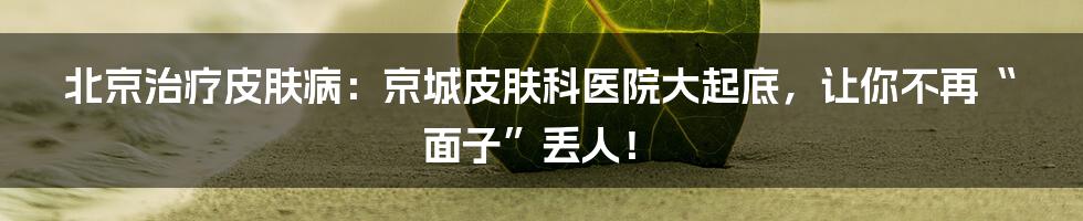 北京治疗皮肤病:京城皮肤科医院大起底,让你不再“面子”丢人!