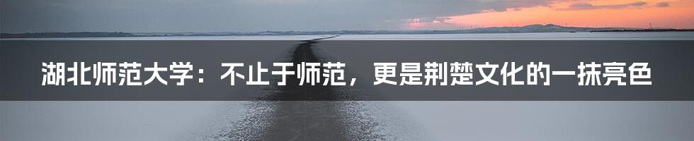 湖北师范大学:不止于师范,更是荆楚文化的一抹亮色