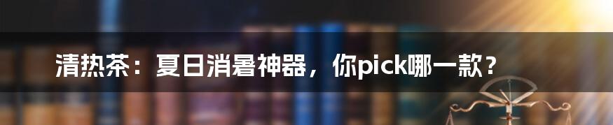清热茶:夏日消暑神器,你pick哪一款?