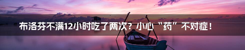 布洛芬不满12小时吃了两次?小心“药”不对症!