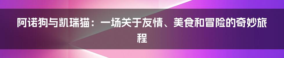 阿诺狗与凯瑞猫:一场关于友情、美食和冒险的奇妙旅程