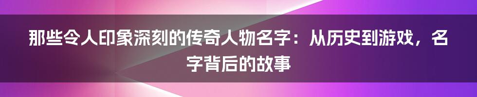 那些令人印象深刻的传奇人物名字:从历史到游戏,名字背后的故事