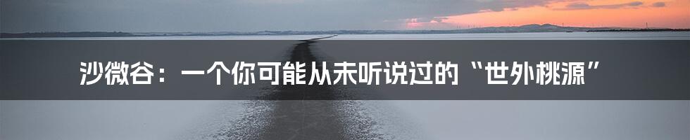 沙微谷:一个你可能从未听说过的“世外桃源”