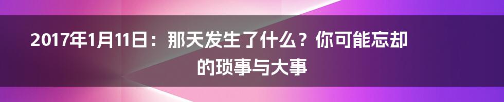 2017年1月11日:那天发生了什么?你可能忘却的琐事与大事
