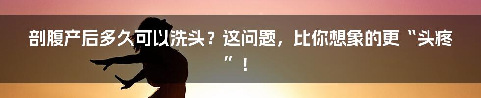 剖腹产后多久可以洗头?这问题,比你想象的更“头疼”!