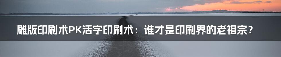 雕版印刷术PK活字印刷术：谁才是印刷界的老祖宗？
