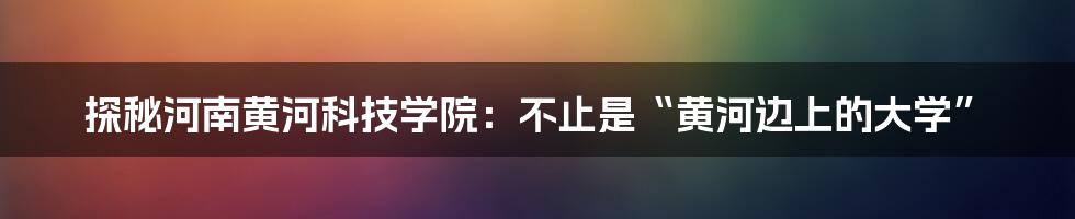 探秘河南黄河科技学院:不止是“黄河边上的大学”