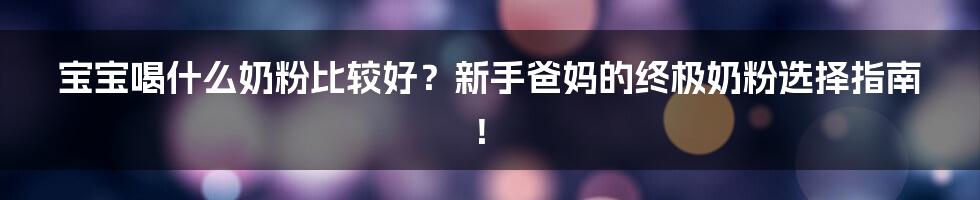 宝宝喝什么奶粉比较好？新手爸妈的终极奶粉选择指南！