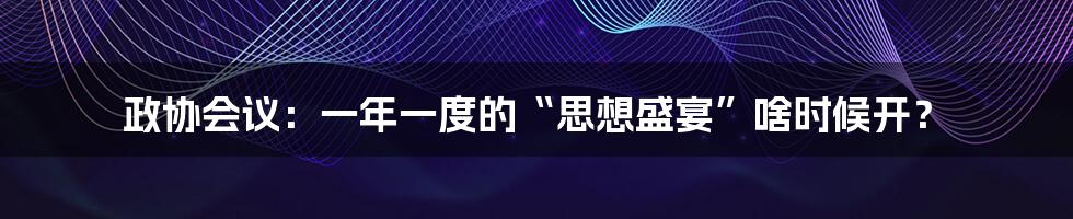 政协会议：一年一度的“思想盛宴”啥时候开？