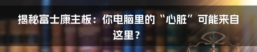 揭秘富士康主板:你电脑里的“心脏”可能来自这里?