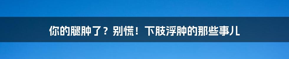 你的腿肿了?别慌!下肢浮肿的那些事儿
