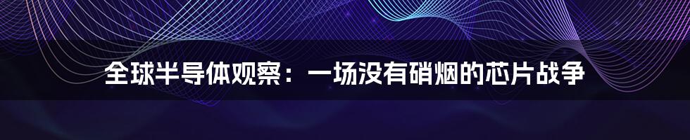 全球半导体观察:一场没有硝烟的芯片战争