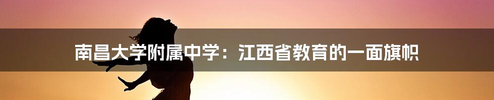 南昌大学附属中学：江西省教育的一面旗帜