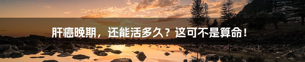 肝癌晚期,还能活多久?这可不是算命!