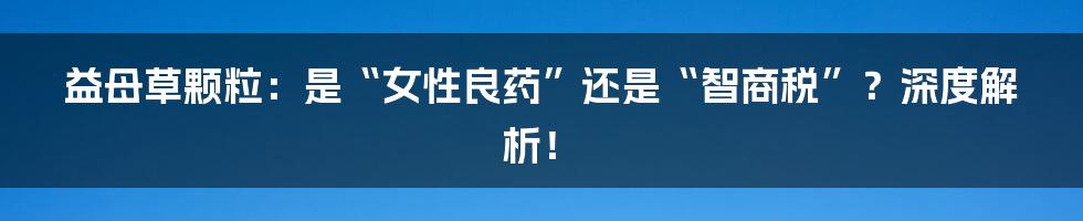 益母草颗粒:是“女性良药”还是“智商税”?深度解析!
