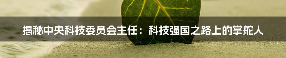 揭秘中央科技委员会主任:科技强国之路上的掌舵人