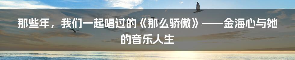 那些年,我们一起唱过的《那么骄傲》——金海心与她的音乐人生