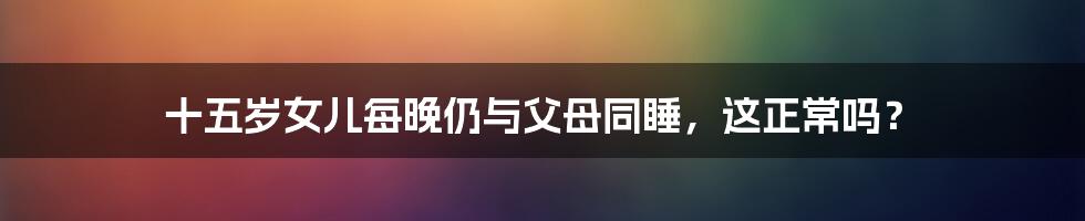 十五岁女儿每晚仍与父母同睡,这正常吗?