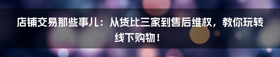 店铺交易那些事儿:从货比三家到售后维权,教你玩转线下购物!