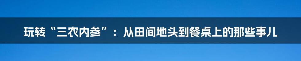 玩转“三农内参”:从田间地头到餐桌上的那些事儿