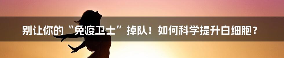 别让你的“免疫卫士”掉队！如何科学提升白细胞？