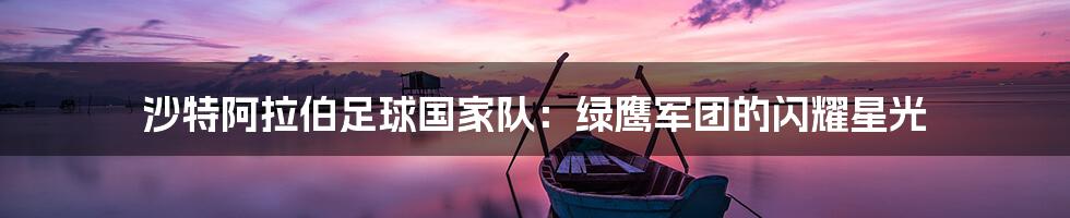 沙特阿拉伯足球国家队:绿鹰军团的闪耀星光
