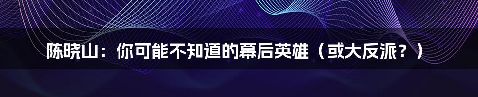 陈晓山:你可能不知道的幕后英雄(或大反派?)