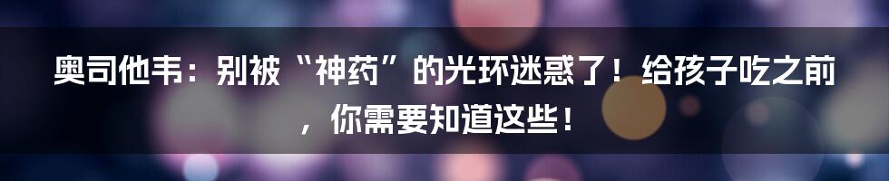 奥司他韦:别被“神药”的光环迷惑了!给孩子吃之前,你需要知道这些!