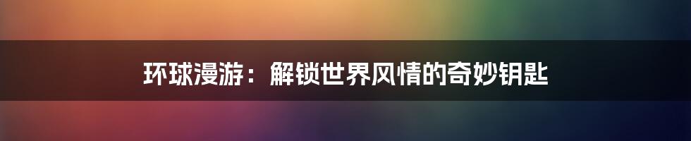 环球漫游:解锁世界风情的奇妙钥匙