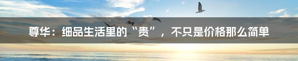 尊华:细品生活里的“贵”,不只是价格那么简单