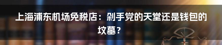 上海浦东机场免税店:剁手党的天堂还是钱包的坟墓?