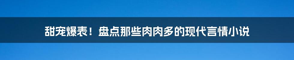 甜宠爆表!盘点那些肉肉多的现代言情小说