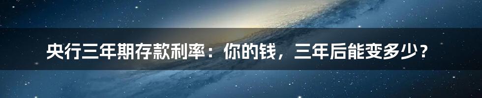 央行三年期存款利率：你的钱，三年后能变多少？