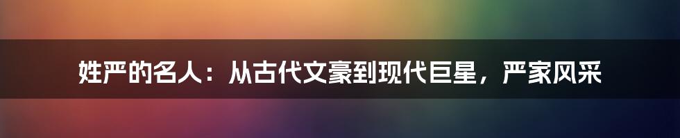 姓严的名人:从古代文豪到现代巨星,严家风采