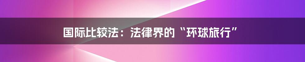 国际比较法：法律界的“环球旅行”