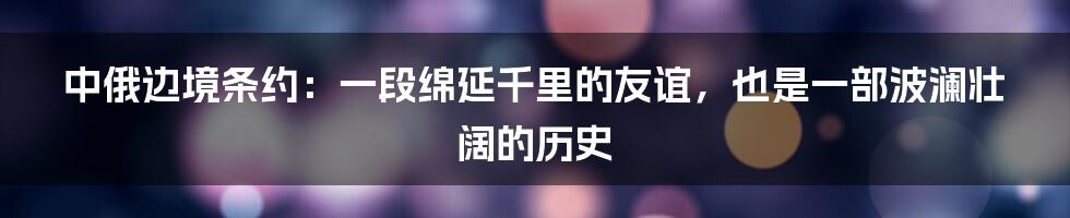 中俄边境条约:一段绵延千里的友谊,也是一部波澜壮阔的历史