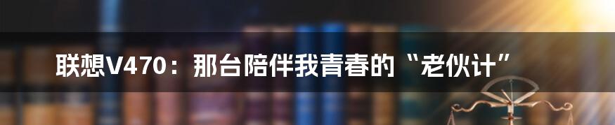联想V470:那台陪伴我青春的“老伙计”