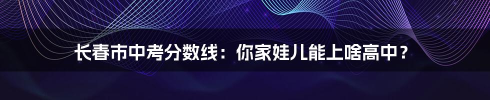 长春市中考分数线:你家娃儿能上啥高中?