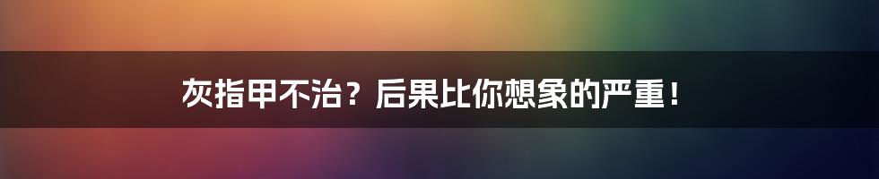 灰指甲不治?后果比你想象的严重!