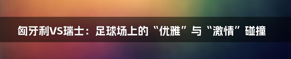 匈牙利VS瑞士:足球场上的“优雅”与“激情”碰撞
