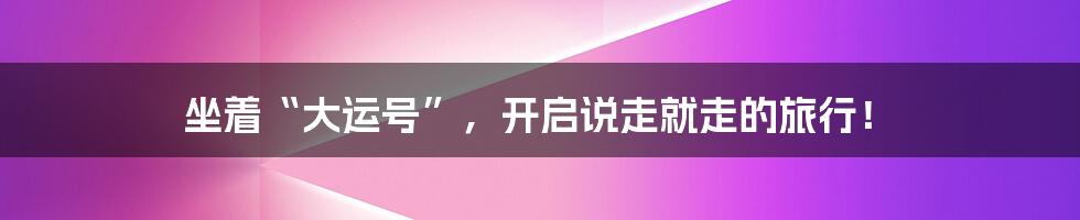 坐着“大运号”,开启说走就走的旅行!